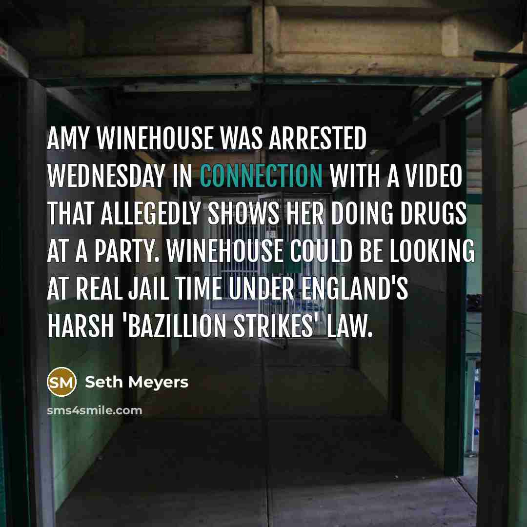“Amy Winehouse was arrested Wednesday in connection with a video that allegedly shows her doing drugs at a party. Winehouse could be looking at real jail time under England's harsh 'bazillion strikes' law.” quote by Seth Meyers