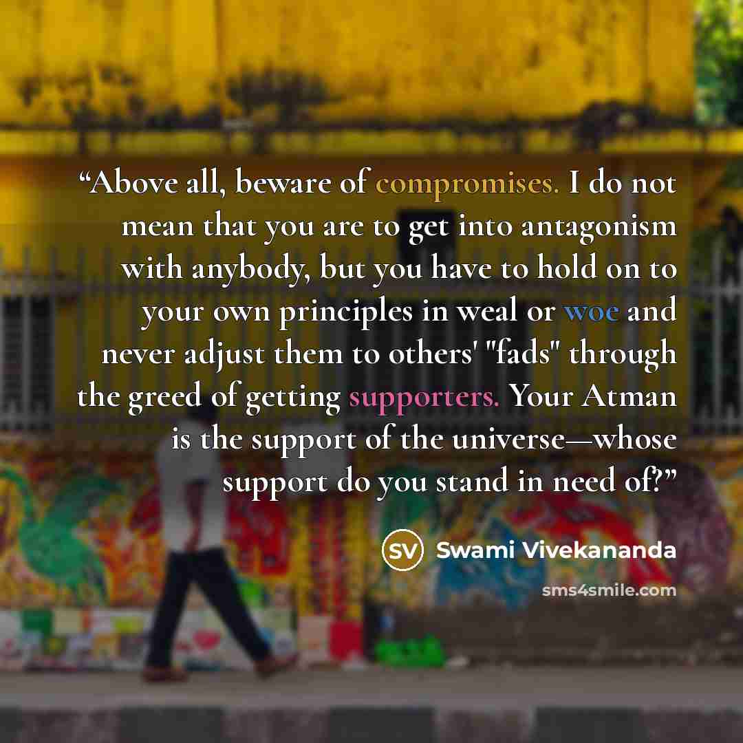 “Above all, beware of compromises. I do not mean that you are to get into antagonism with anybody, but you have to hold on to your own principles in weal or woe and never adjust them to others' "fads" through the greed of getting supporters. Your Atman is the support of the universe—whose support…” quote by Swami Vivekananda