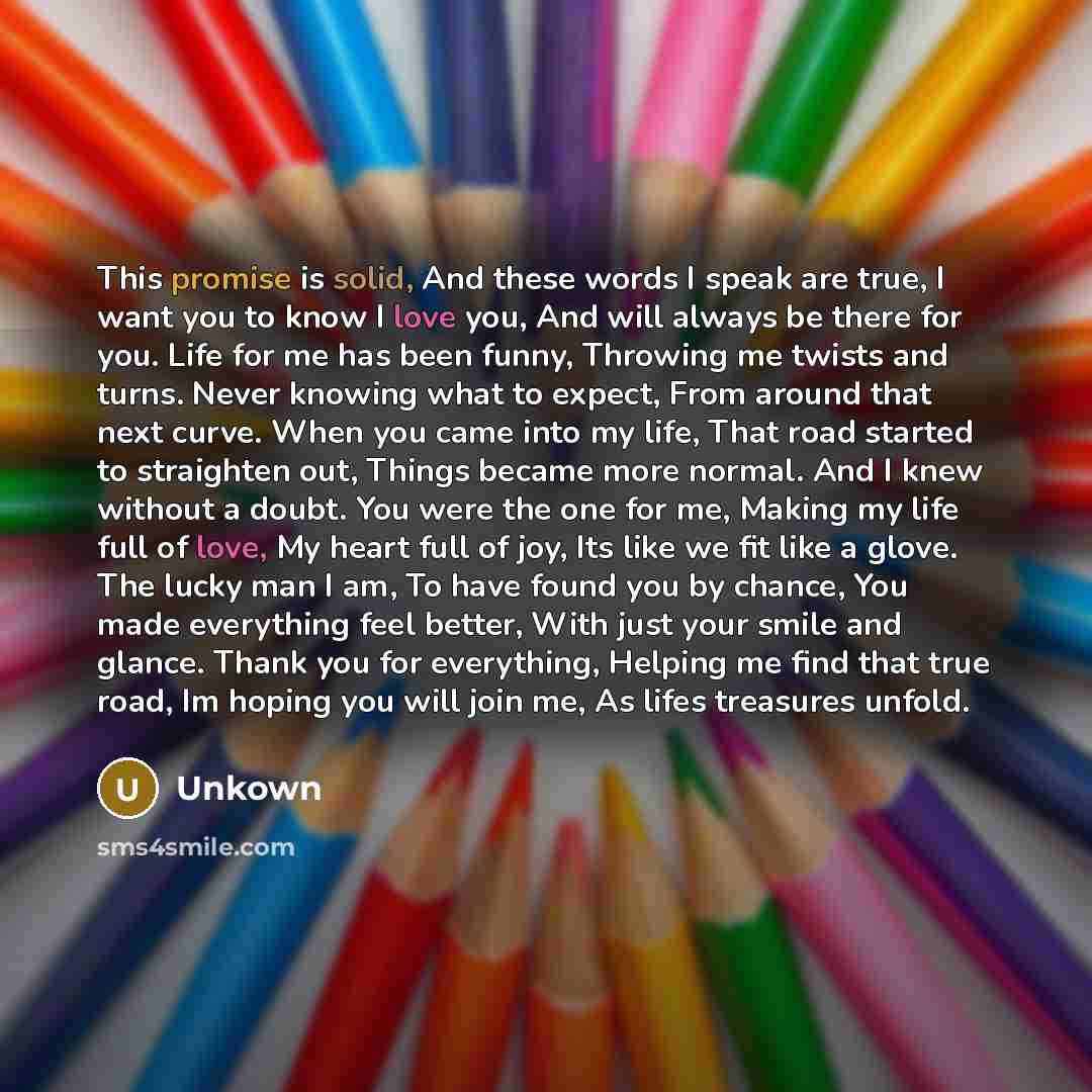 “This promise is solid, And these words I speak are true, I want you to know I love you, And will always be there for you. Life for me has been funny, Throwing me twists and turns. Never knowing what to expect, From around that next curve. When you came into my life, That road started to straighten…” quote by Unkown