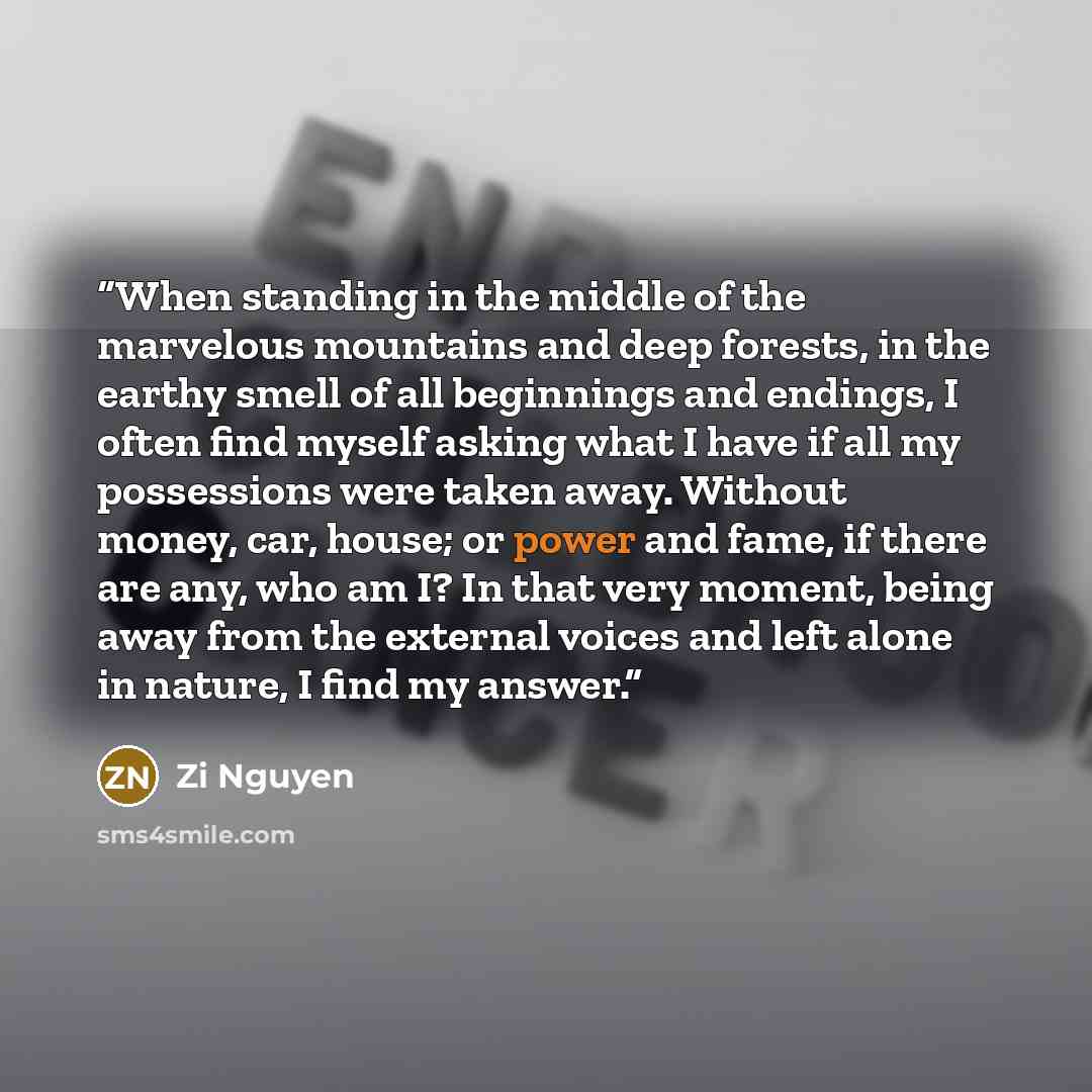 “When standing in the middle of the marvelous mountains and deep forests, in the earthy smell of all beginnings and endings, I often find myself asking what I have if all my possessions were taken away. Without money, car, house; or power and fame, if there are any, who am I? In that very moment…” quote by Zi Nguyen