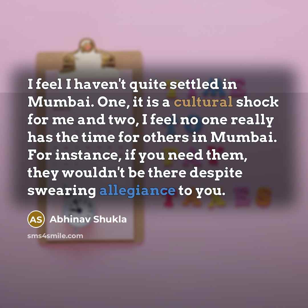 “I feel I haven't quite settled in Mumbai. One, it is a cultural shock for me and two, I feel no one really has the time for others in Mumbai. For instance, if you need them, they wouldn't be there despite swearing allegiance to you.” quote by Abhinav Shukla