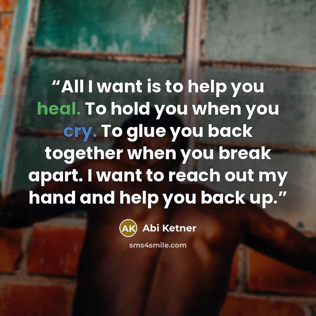 “All I want is to help you heal. To hold you when you cry. To glue you back together when you break apart. I want to reach out my hand and help you back up.” quote by Abi Ketner