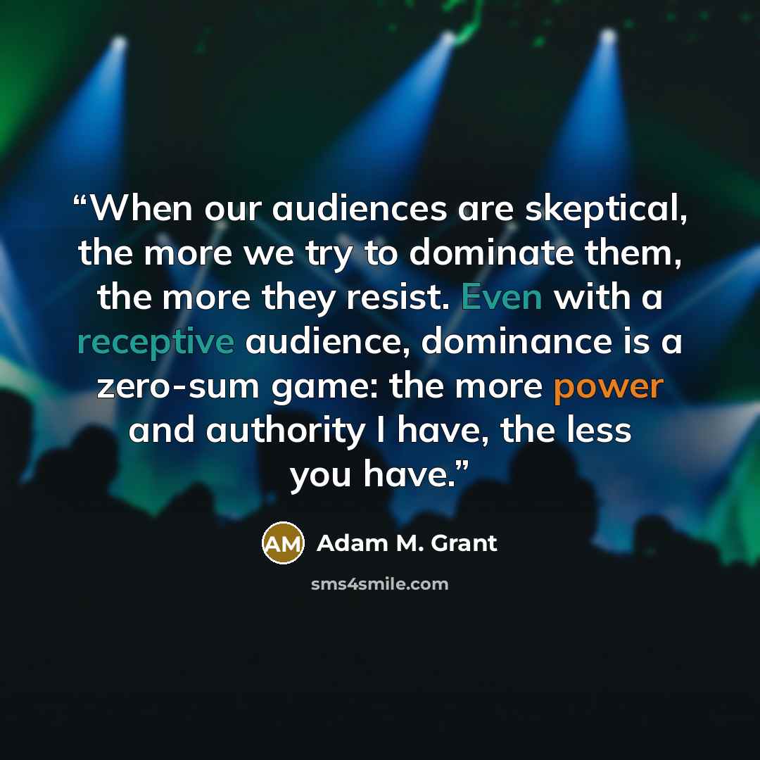 “When our audiences are skeptical, the more we try to dominate them, the more they resist. Even with a receptive audience, dominance is a zero-sum game: the more power and authority I have, the less you have.” quote by Adam M. Grant