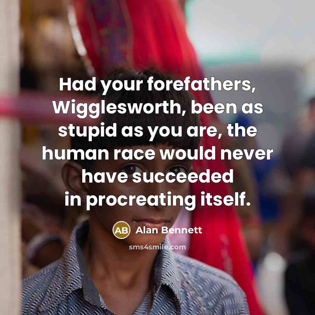 “Had your forefathers, Wigglesworth, been as stupid as you are,…” quote by Alan Bennett