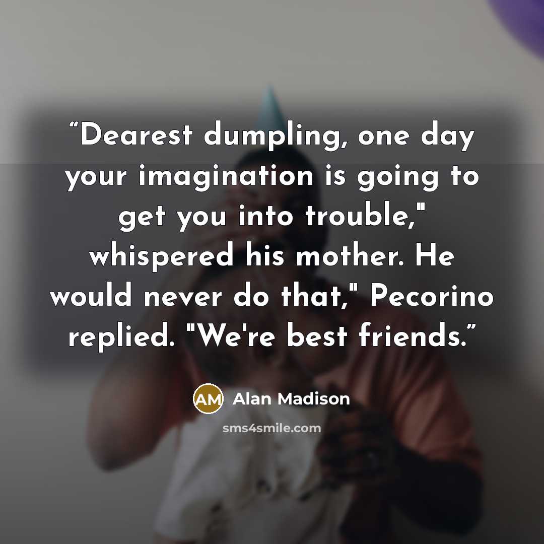 “Dearest dumpling, one day your imagination is going to get you into trouble," whispered his mother. He would never do that," Pecorino replied. "We're best friends.” quote by Alan Madison