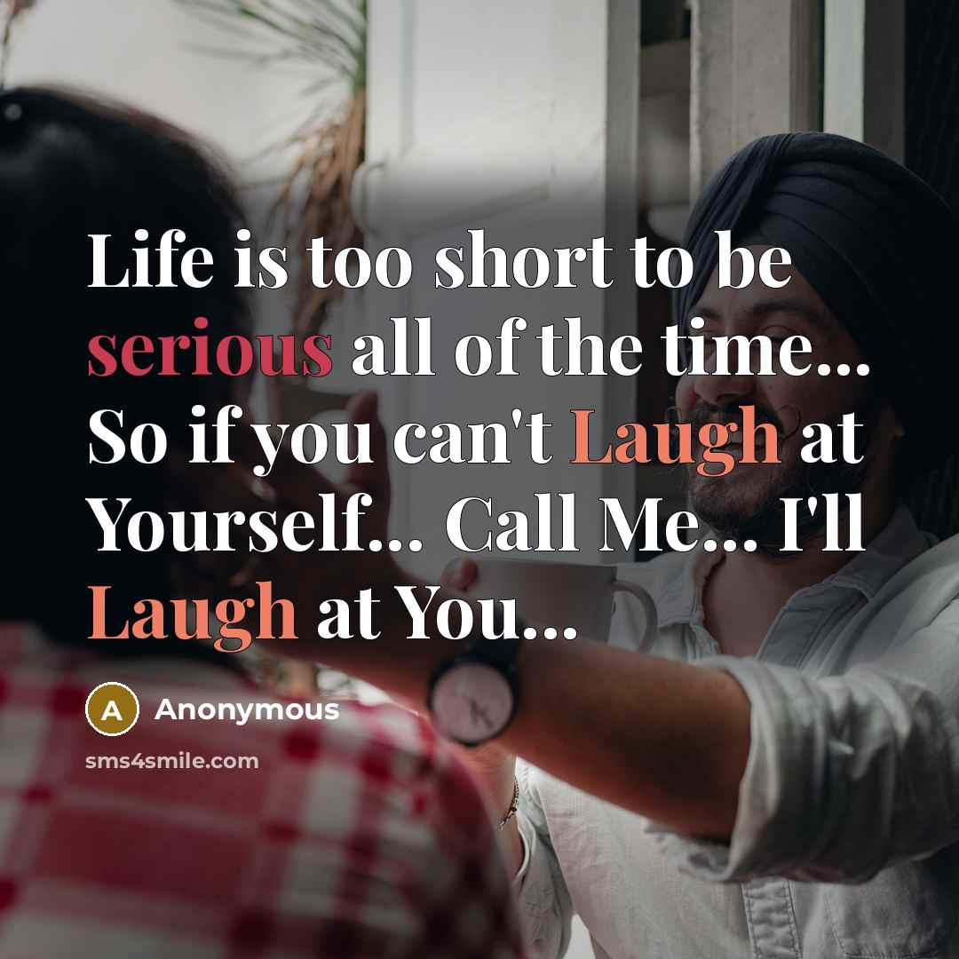 “Life is too short to be serious all of the time... So if you can't Laugh at Yourself... Call Me... I'll Laugh at You...” quote by Anonymous