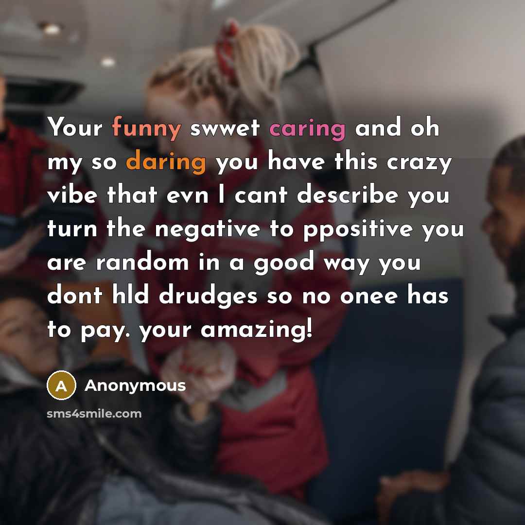 “Your funny swwet caring and oh my so daring you have this crazy vibe that evn I cant describe you turn the negative to ppositive you are random in a good way you dont hld drudges so no onee has to pay. your amazing!” quote by Anonymous