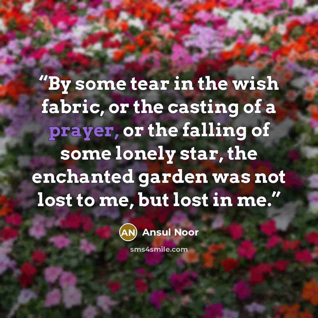 “By some tear in the wish fabric, or the casting of a prayer, or the falling of some lonely star, the enchanted garden was not lost to me, but lost in me.” quote by Ansul Noor