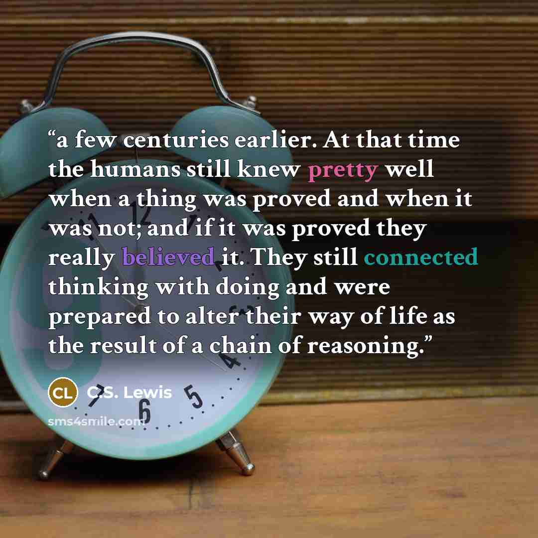 “a few centuries earlier. At that time the humans still knew pretty well when a thing was proved and when it was not; and if it was proved they really believed it. They still connected thinking with doing and were prepared to alter their way of life as the result of a chain of reasoning.” quote by C.S. Lewis
