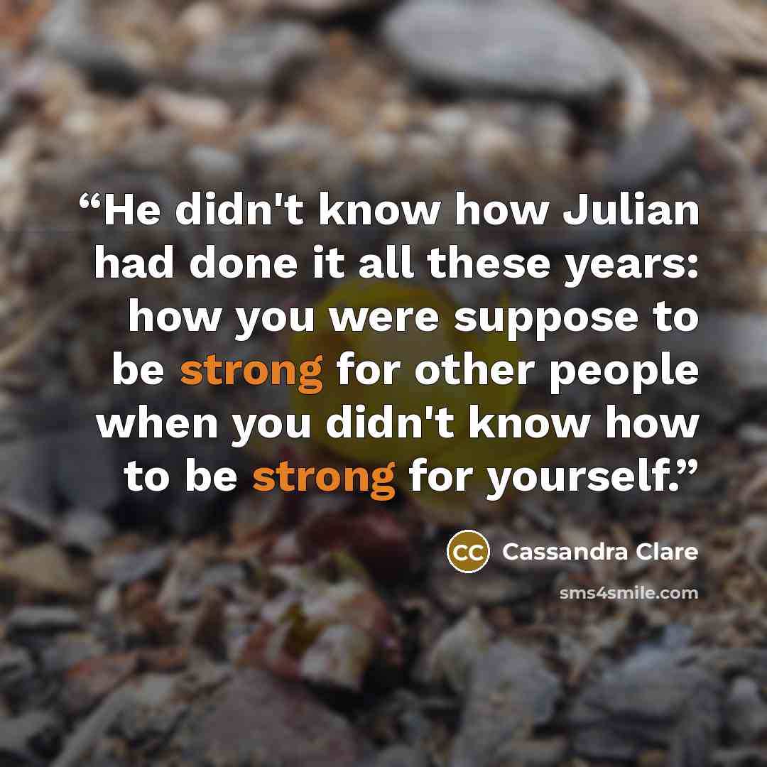 “He didn't know how Julian had done it all these years: how you were suppose to be strong for other people when you didn't know how to be strong for yourself.” quote by Cassandra Clare