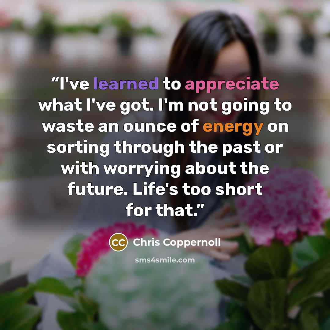 “I've learned to appreciate what I've got. I'm not going to waste an ounce of energy on sorting through the past or with worrying about the future. Life's too short for that.” quote by Chris Coppernoll