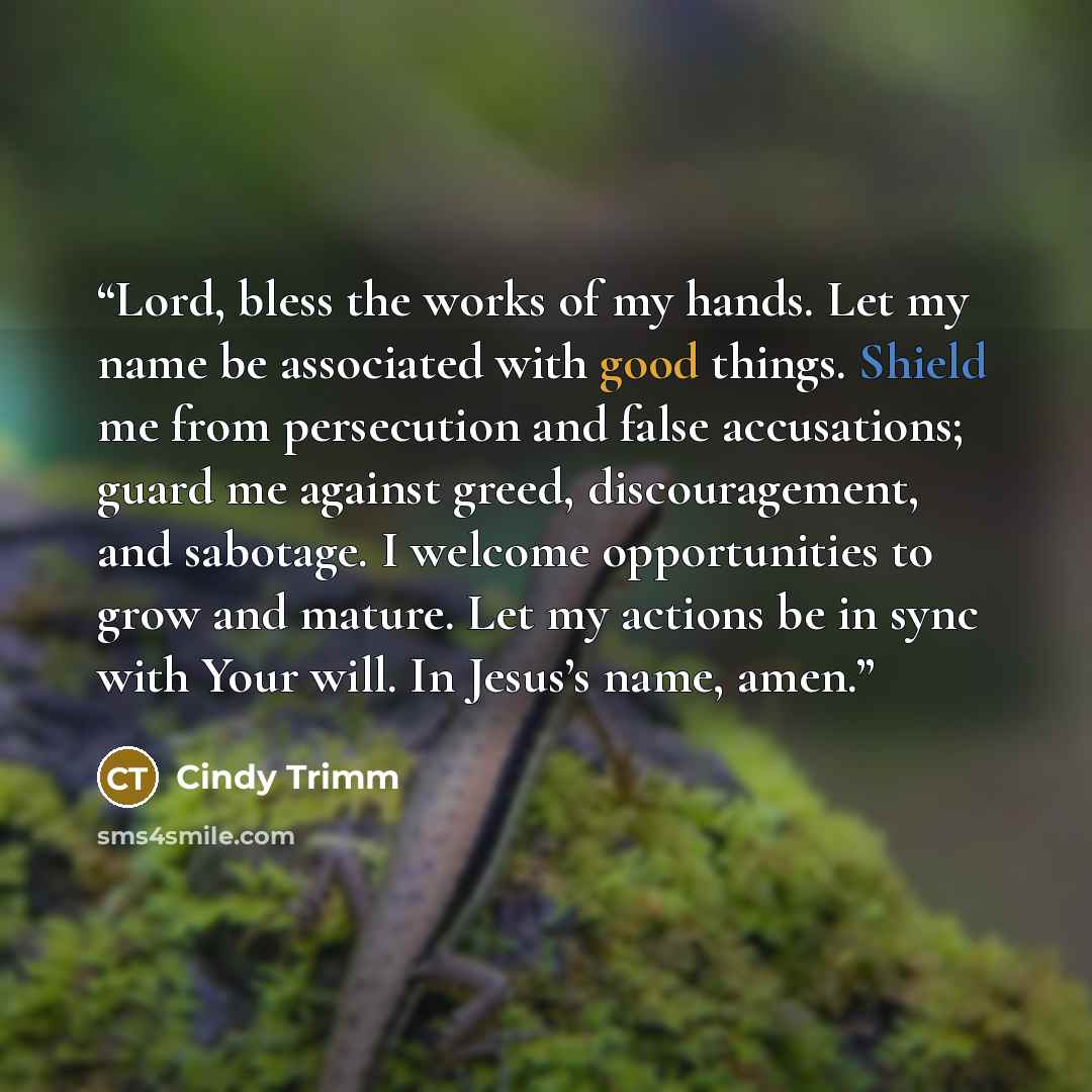 “Lord, bless the works of my hands. Let my name be associated with good things. Shield me from persecution and false accusations; guard me against greed, discouragement, and sabotage. I welcome opportunities to grow and mature. Let my actions be in sync with Your will. In Jesus’s name, amen.” quote by Cindy Trimm