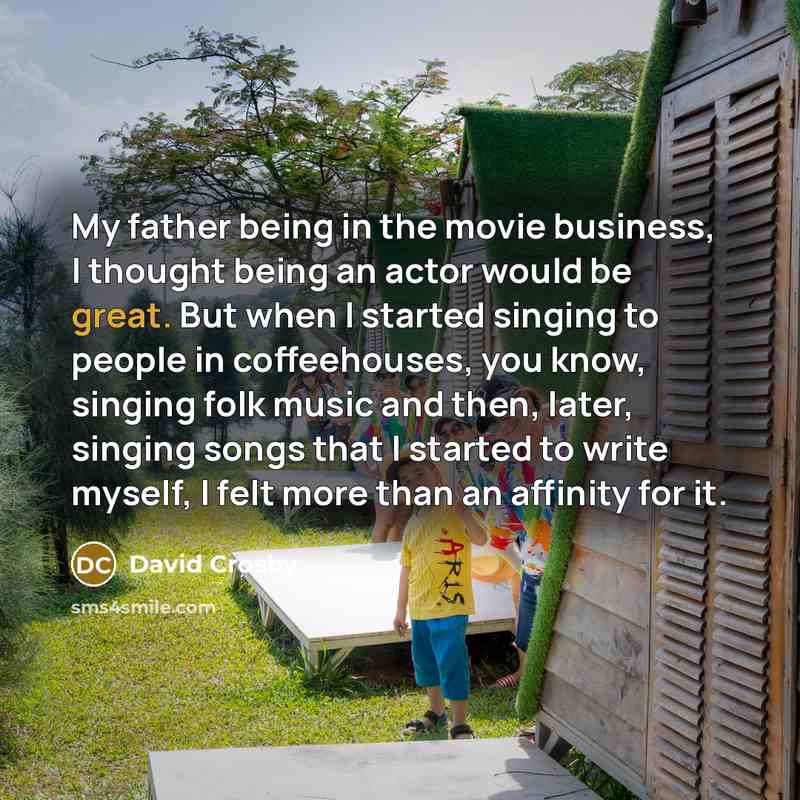 “My father being in the movie business, I thought being an actor would be great. But when I started singing to people in coffeehouses, you know, singing folk music and then, later, singing songs that I started to write myself, I felt more than an affinity for it.” quote by David Crosby