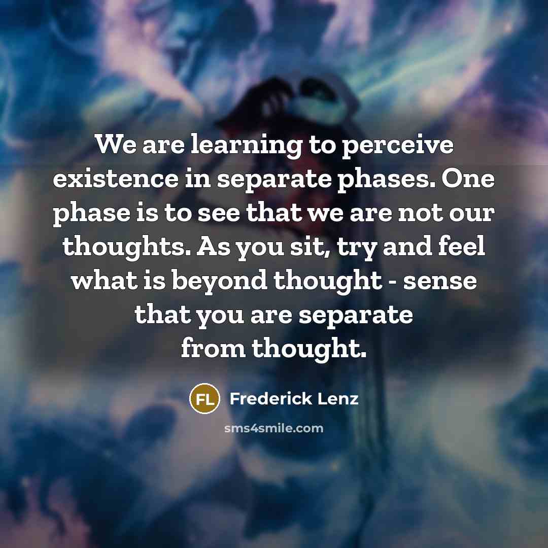“We are learning to perceive existence in separate phases. One phase is to see that we are not our thoughts. As you sit, try and feel what is beyond thought - sense that you are separate from thought.” quote by Frederick Lenz