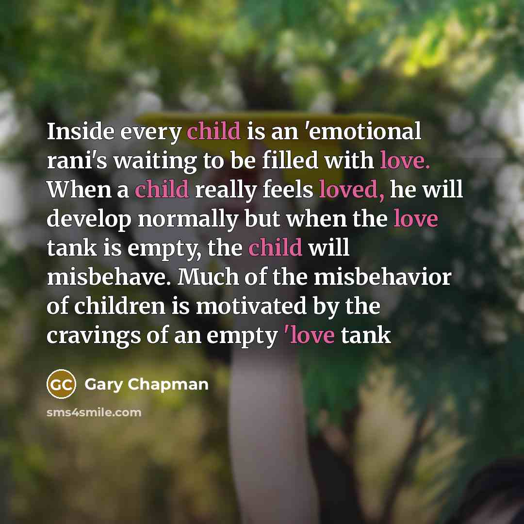 “Inside every child is an 'emotional rani's waiting to be filled with love. When a child really feels loved, he will develop normally but when the love tank is empty, the child will misbehave. Much of the misbehavior of children is motivated by the cravings of an empty 'love tank” quote by Gary Chapman