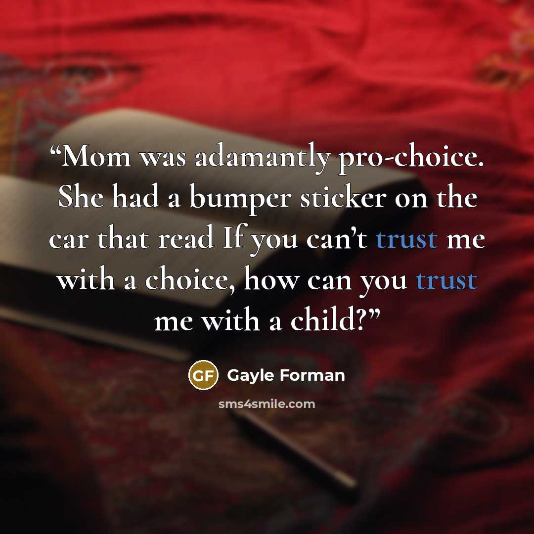 “Mom was adamantly pro-choice. She had a bumper sticker on the car that read If you can’t trust me with a choice, how can you trust me with a child?” quote by Gayle Forman