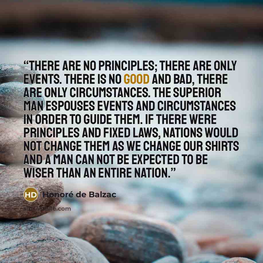 “There are no principles; there are only events. There is no good and bad, there are only circumstances. The superior man espouses events and circumstances in order to guide them. If there were principles and fixed laws, nations would not change them as we change our shirts and a man can not be…” quote by Honoré de Balzac