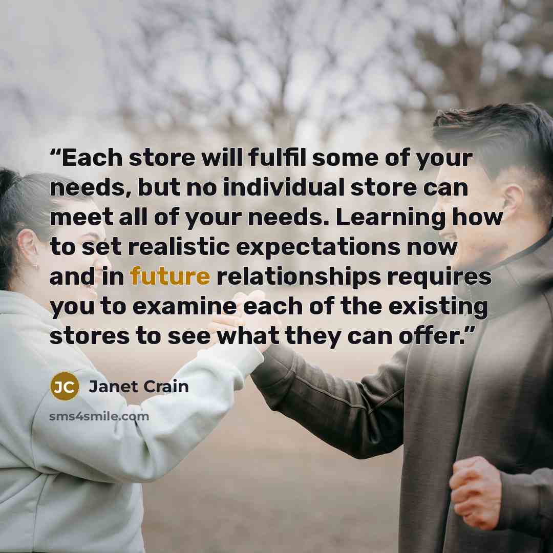 “Each store will fulfil some of your needs, but no individual store can meet all of your needs. Learning how to set realistic expectations now and in future relationships requires you to examine each of the existing stores to see what they can offer.” quote by Janet Crain