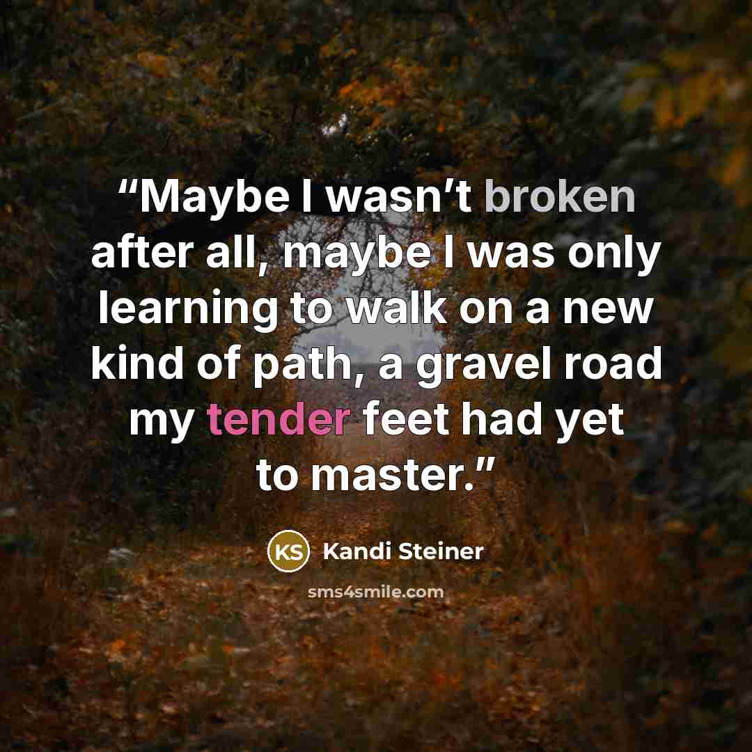“Maybe I wasn’t broken after all, maybe I was only learning to walk on a new kind of path, a gravel road my tender feet had yet to master.” quote by Kandi Steiner