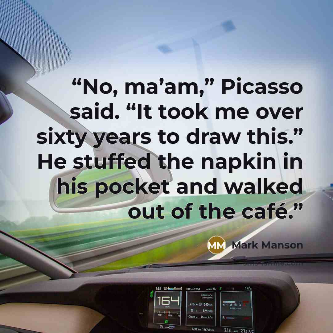 “No, ma’am,” Picasso said. “It took me over sixty years to draw this.” He stuffed the napkin in his pocket and walked out of the café.” quote by Mark Manson