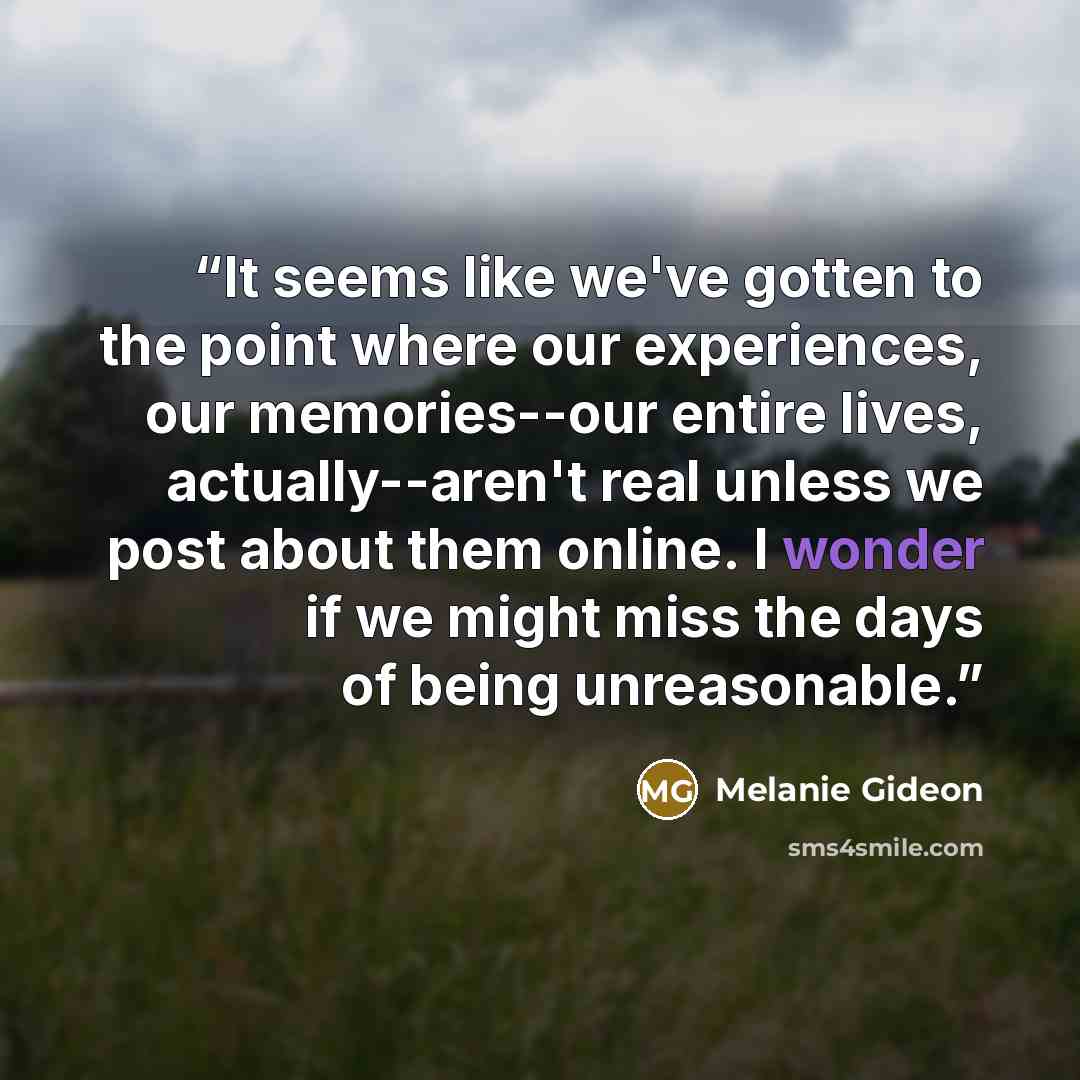 “It seems like we've gotten to the point where our experiences, our memories--our entire lives, actually--aren't real unless we post about them online. I wonder if we might miss the days of being unreasonable.” quote by Melanie Gideon
