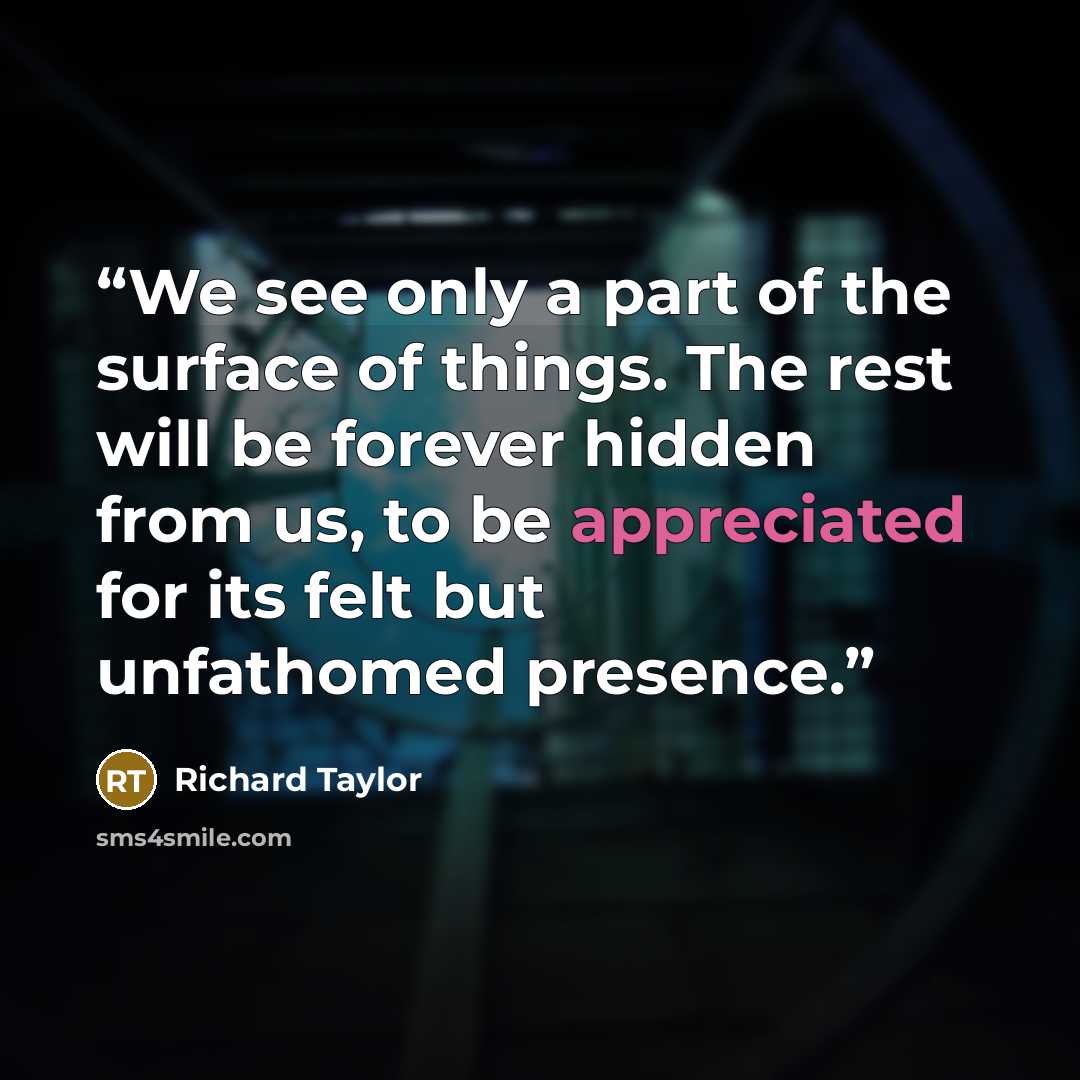 “We see only a part of the surface of things. The rest will be forever hidden from us, to be appreciated for its felt but unfathomed presence.” quote by Richard Taylor