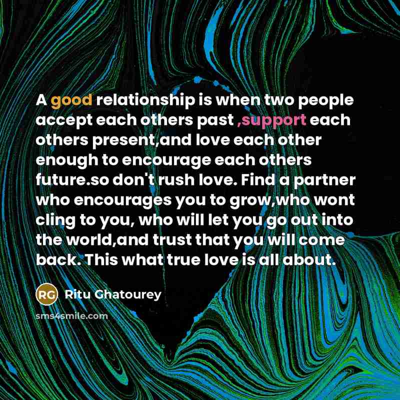 “A good relationship is when two people accept each others past ,support each others present,and love each other enough to encourage each others future.so don't rush love. Find a partner who encourages you to grow,who wont cling to you, who will let you go out into the world,and trust that you will…” quote by Ritu Ghatourey