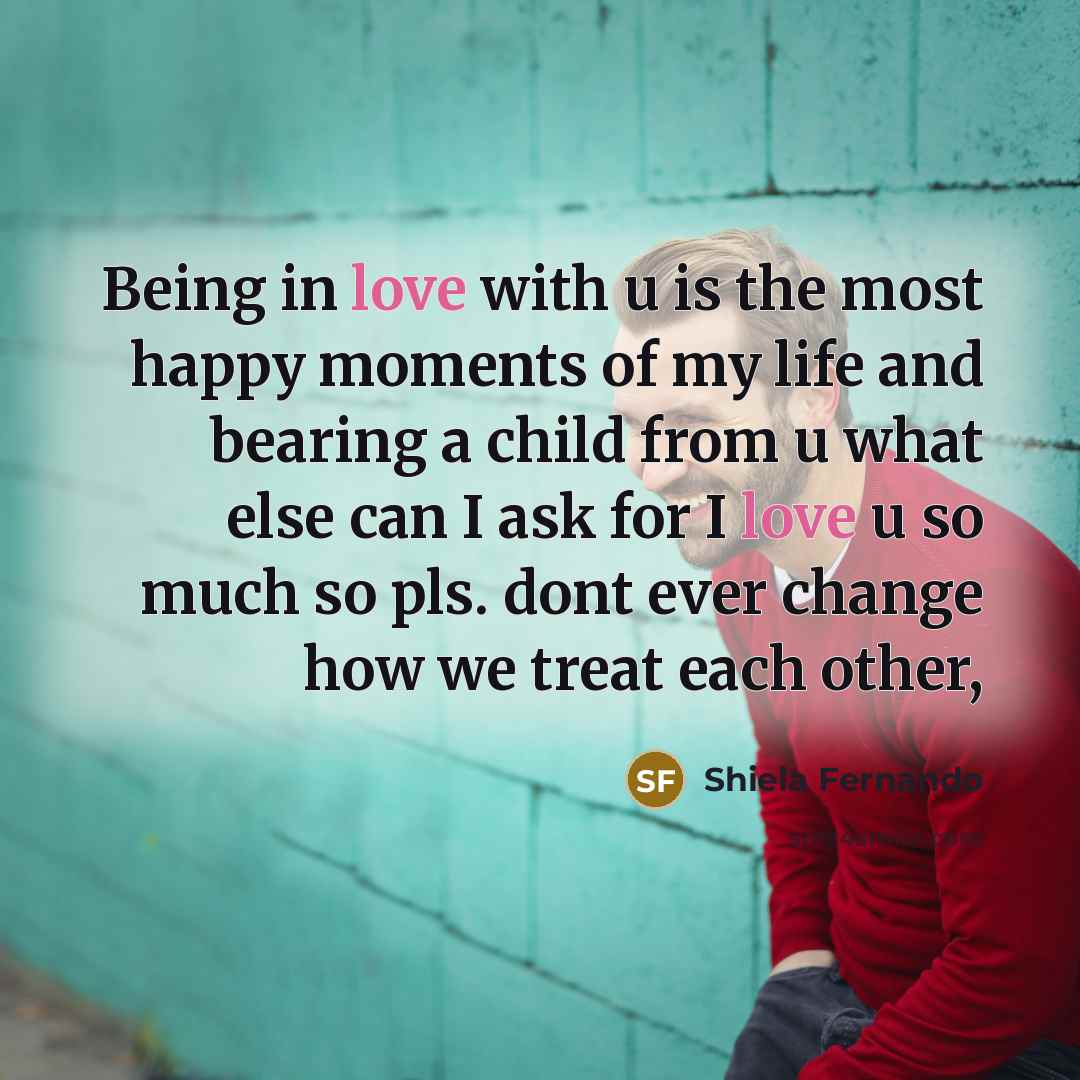 “Being in love with u is the most happy moments of my life and bearing a child from u what else can I ask for I love u so much so pls. dont ever change how we treat each other,” quote by Shiela Fernando