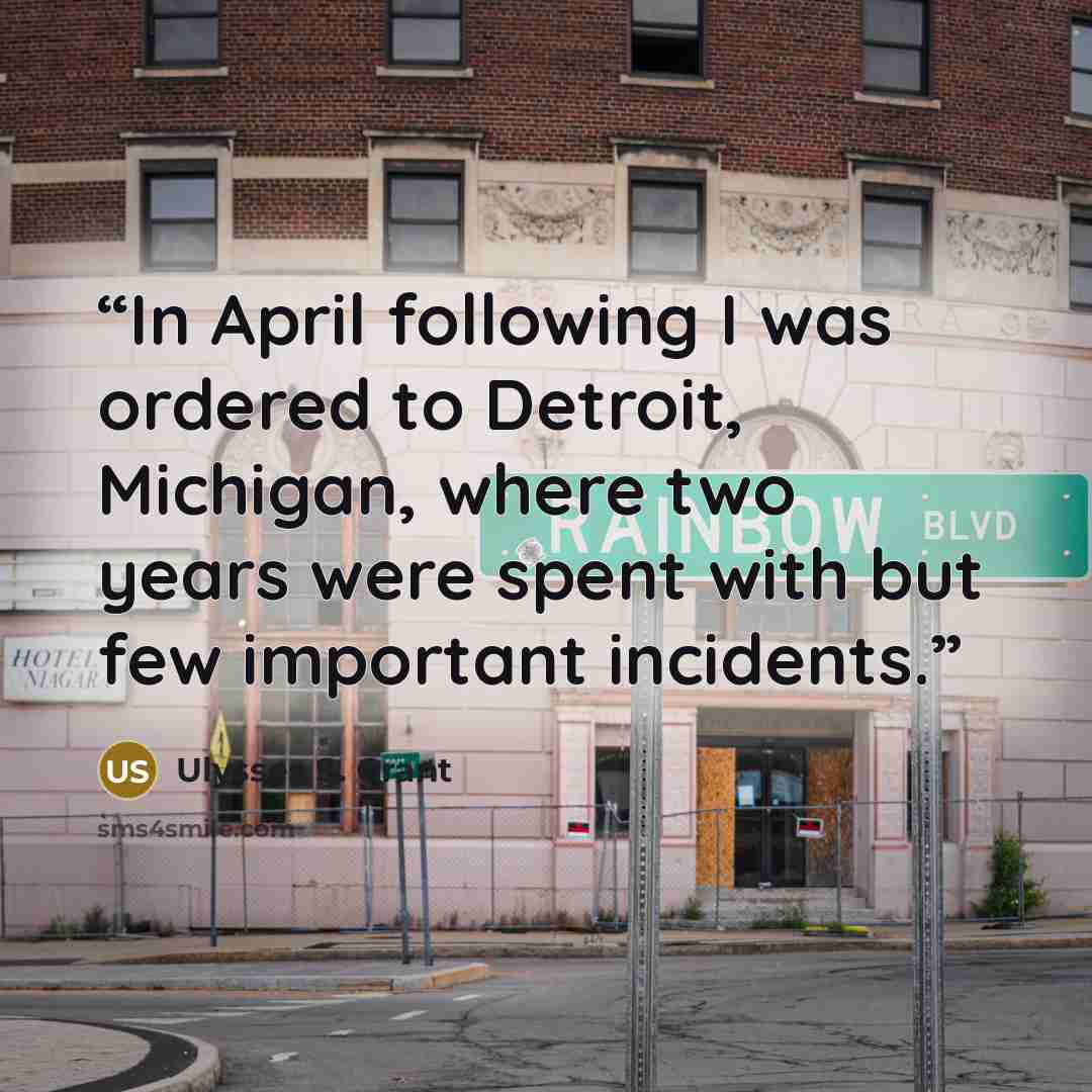 “In April following I was ordered to Detroit, Michigan, where two years were spent with but few important incidents.” quote by Ulysses S. Grant