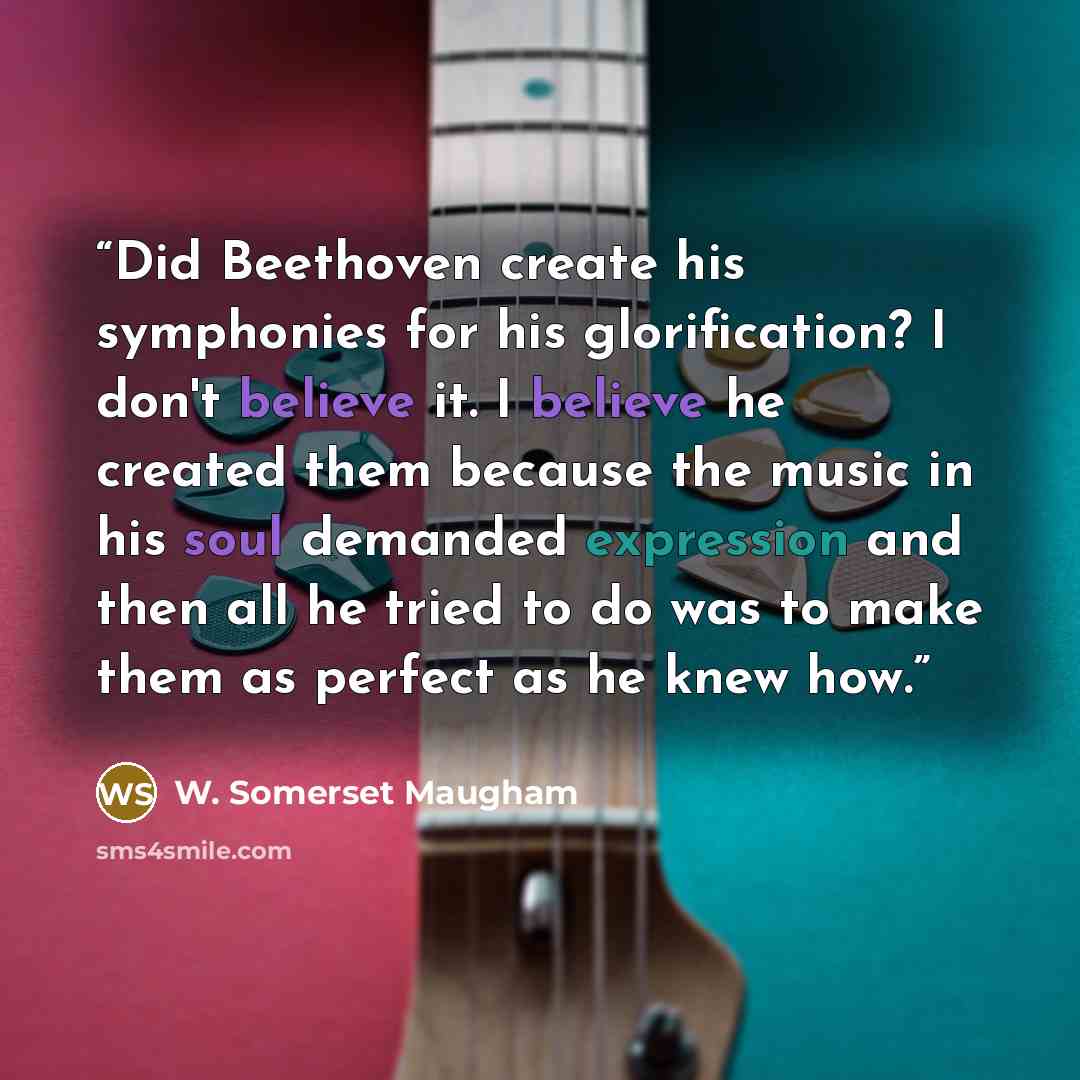 “Did Beethoven create his symphonies for his glorification? I don't believe it. I believe he created them because the music in his soul demanded expression and then all he tried to do was to make them as perfect as he knew how.” quote by W. Somerset Maugham