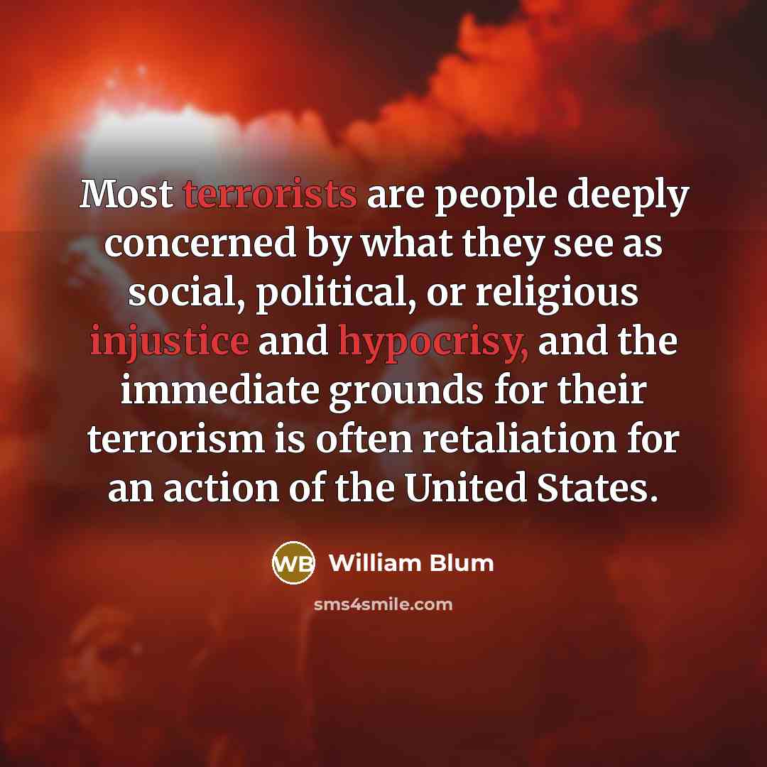 “Most terrorists are people deeply concerned by what they see as social, political, or religious injustice and hypocrisy, and the immediate grounds for their terrorism is often retaliation for an action of the United States.” quote by William Blum