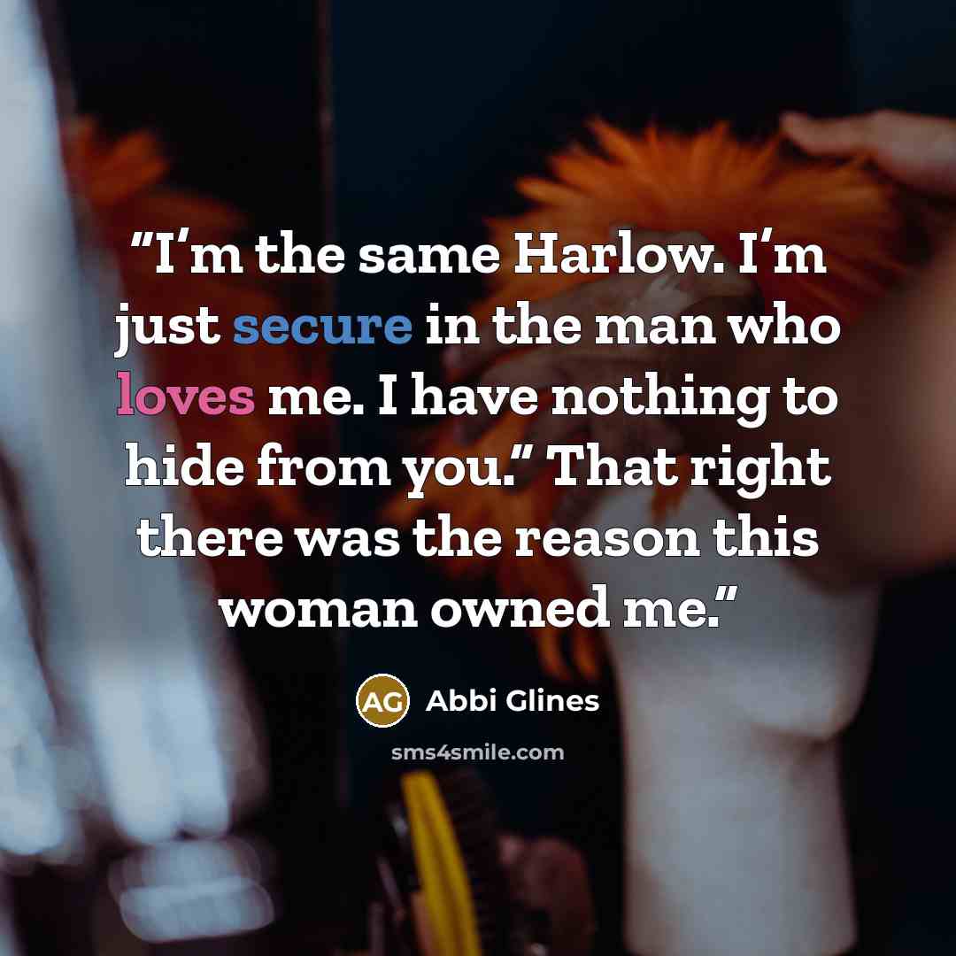 “I’m the same Harlow. I’m just secure in the man who loves me. I have nothing to hide from you.” That right there was the reason this woman owned me.” quote by Abbi Glines