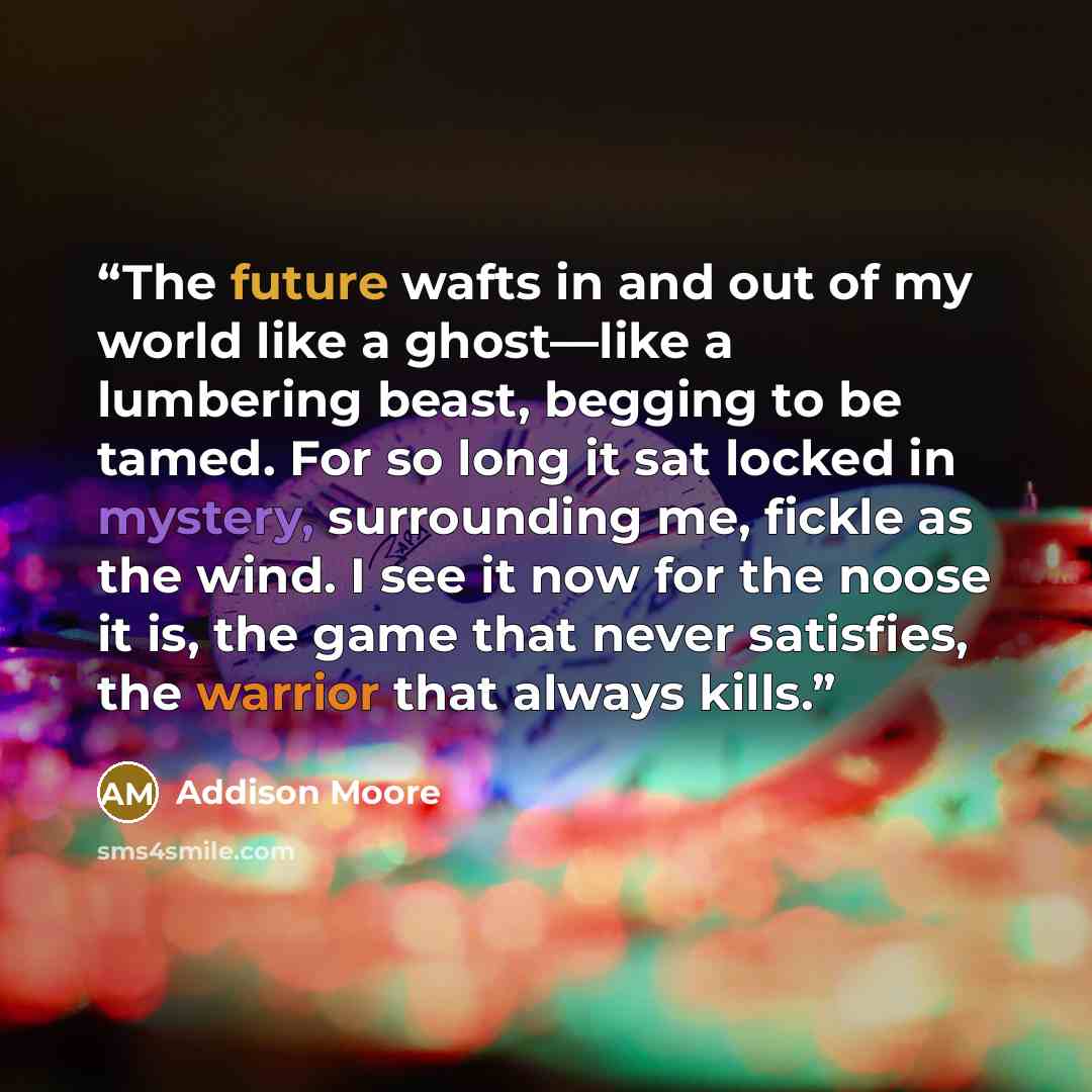 “The future wafts in and out of my world like a ghost—like a lumbering beast, begging to be tamed. For so long it sat locked in mystery, surrounding me, fickle as the wind. I see it now for the noose it is, the game that never satisfies, the warrior that always kills.” quote by Addison Moore