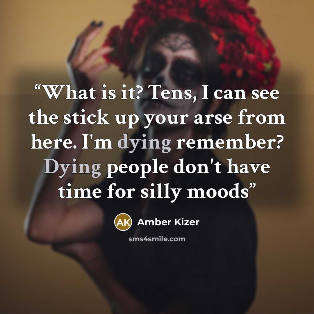 “What is it? Tens, I can see the stick up your arse from here. I'm dying remember? Dying people don't have time for silly moods” quote by Amber Kizer