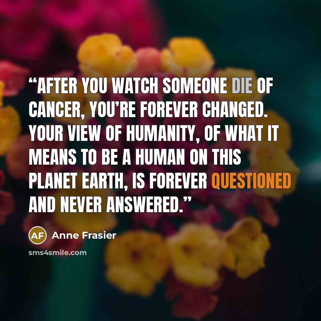 “after you watch someone die of cancer, you’re forever changed. Your view of humanity, of what it means to be a human on this planet Earth, is forever questioned and never answered.” quote by Anne Frasier