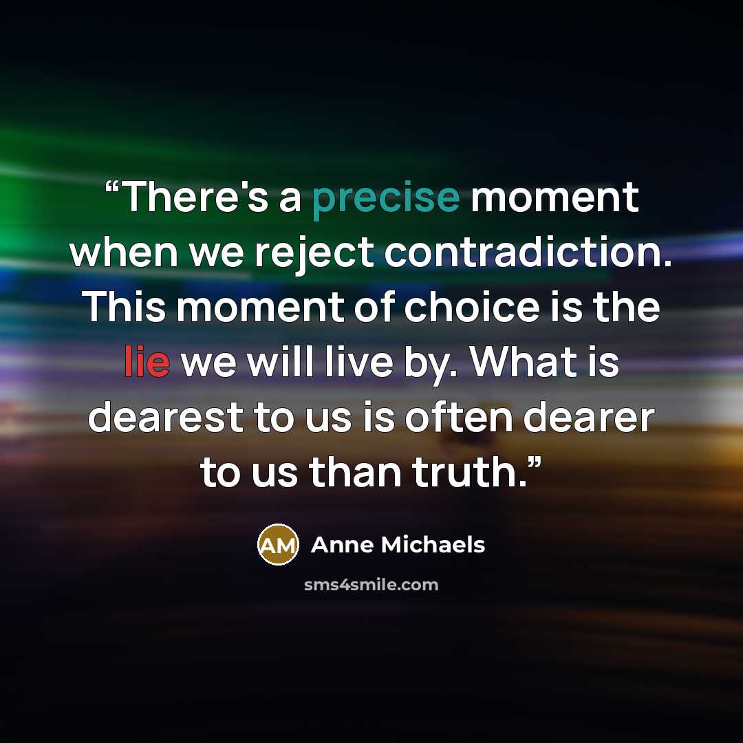 “There's a precise moment when we reject contradiction. This moment of choice is the lie we will live by. What is dearest to us is often dearer to us than truth.” quote by Anne Michaels