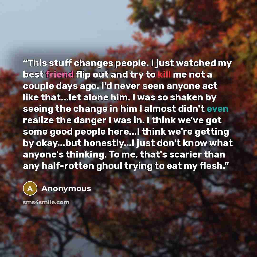 “This stuff changes people. I just watched my best friend flip out and try to kill me not a couple days ago. I'd never seen anyone act like that...let alone him. I was so shaken by seeing the change in him I almost didn't even realize the danger I was in. I think we've got some good people here...I…” quote by Anonymous