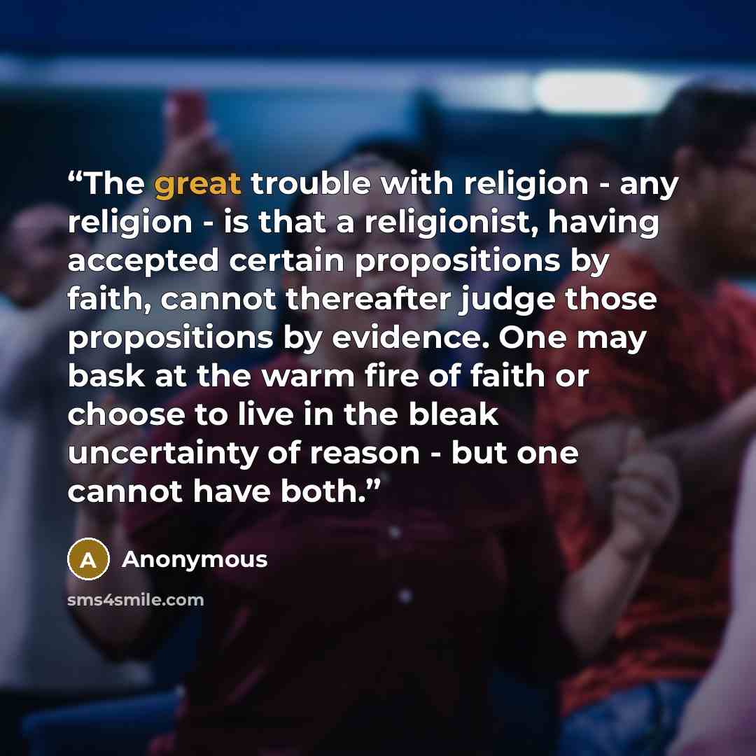 “The great trouble with religion - any religion - is that a religionist, having accepted certain propositions by faith, cannot thereafter judge those propositions by evidence. One may bask at the warm fire of faith or choose to live in the bleak uncertainty of reason - but one cannot have both.” quote by Anonymous