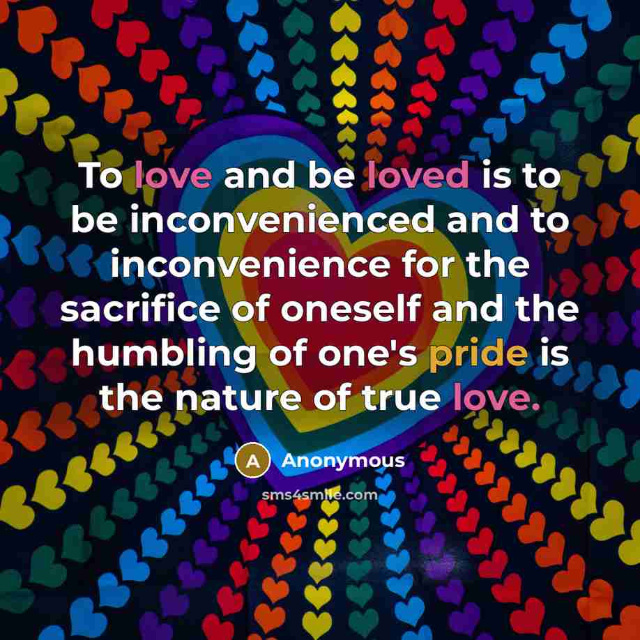 “To love and be loved is to be inconvenienced and to inconvenience for the sacrifice of oneself and the humbling of one's pride is the nature of true love.” quote by Anonymous