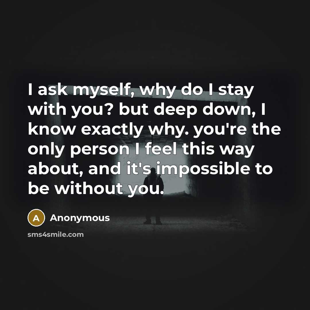 “I ask myself, why do I stay with you? but deep down, I know exactly why. you're the only person I feel this way about, and it's impossible to be without you.” quote by Anonymous