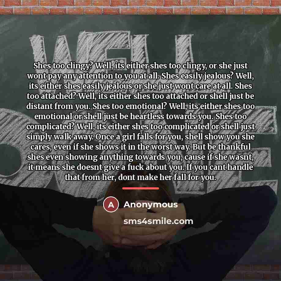“Shes too clingy? Well, its either shes too clingy, or she just wont pay any attention to you at all. Shes easily jealous? Well, its either shes easily jealous or she just wont care at all. Shes too attached? Well, its either shes too attached or shell just be distant from you. Shes too emotional?…” quote by Anonymous
