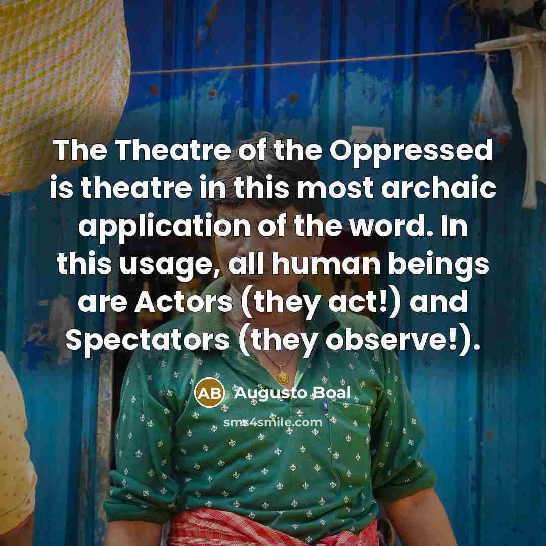 “The Theatre of the Oppressed is theatre in this most archaic application of the word. In this usage, all human beings are Actors (they act!) and Spectators (they observe!).” quote by Augusto Boal