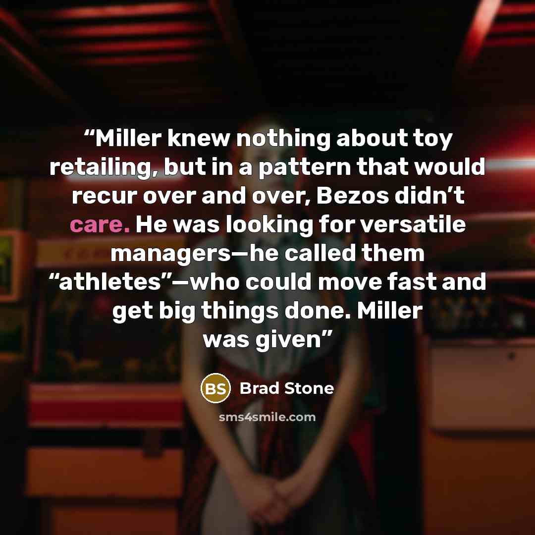 “Miller knew nothing about toy retailing, but in a pattern that would recur over and over, Bezos didn’t care. He was looking for versatile managers—he called them “athletes”—who could move fast and get big things done. Miller was given” quote by Brad Stone