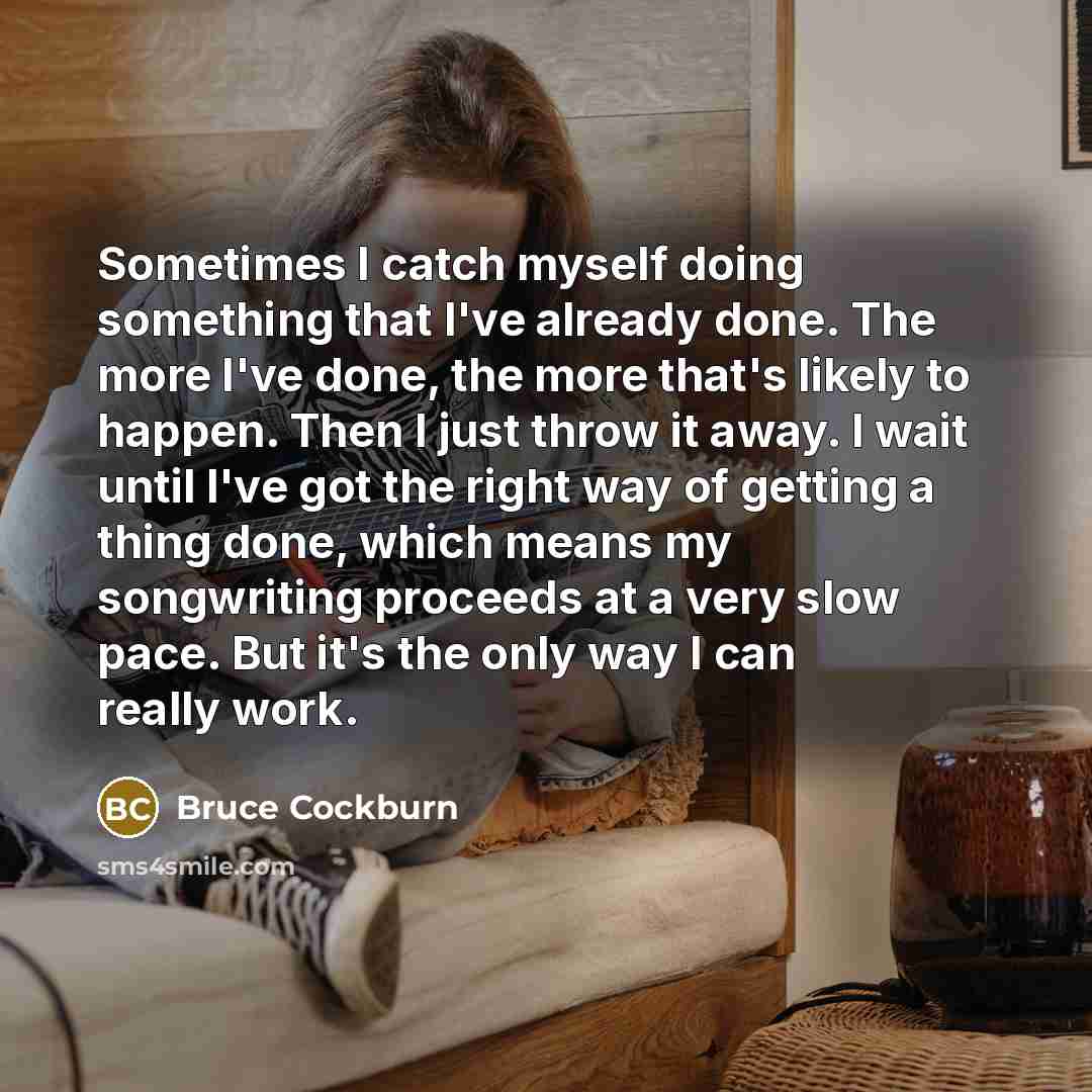 “Sometimes I catch myself doing something that I've already done. The more I've done, the more that's likely to happen. Then I just throw it away. I wait until I've got the right way of getting a thing done, which means my songwriting proceeds at a very slow pace. But it's the only way I can really…” quote by Bruce Cockburn