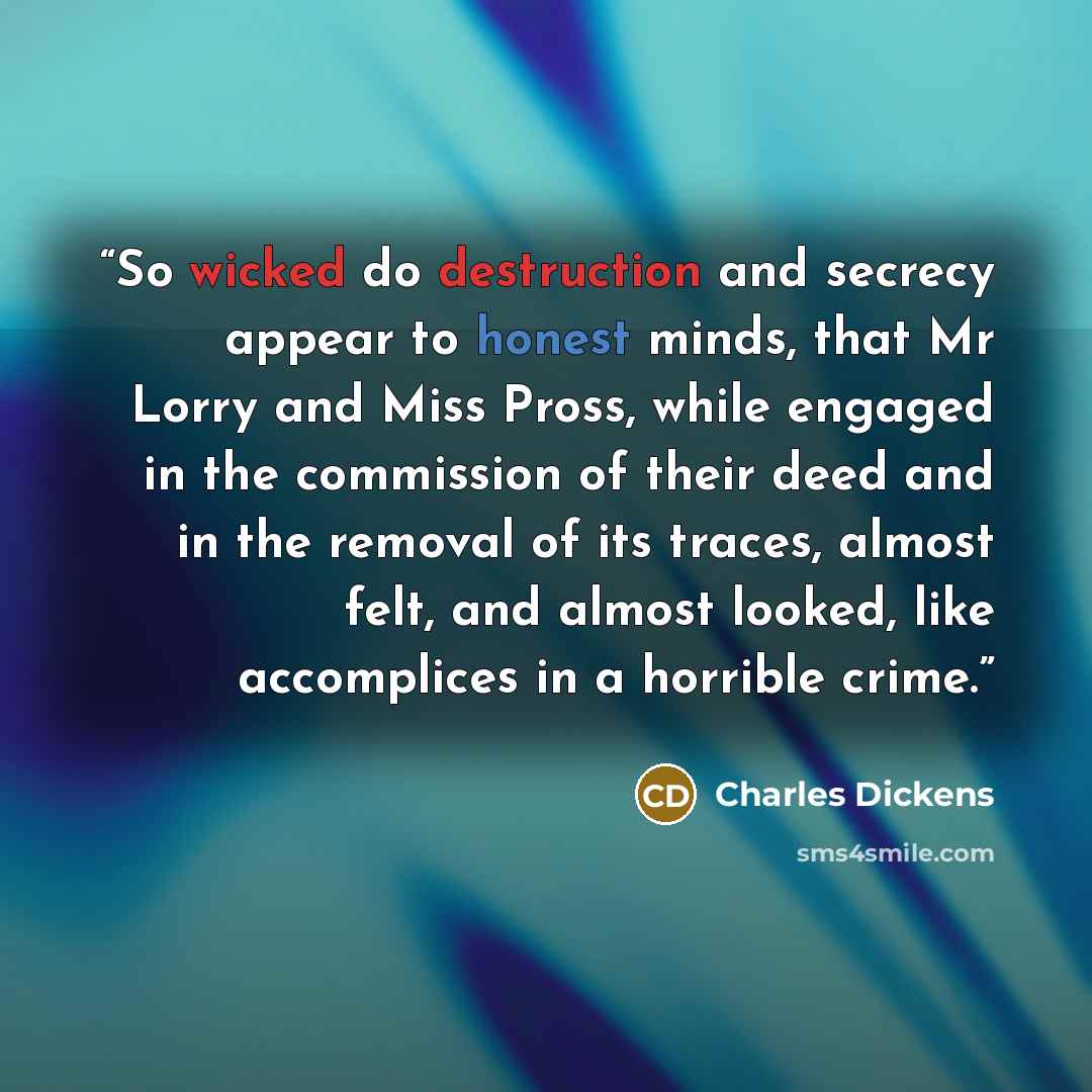 “So wicked do destruction and secrecy appear to honest minds, that Mr Lorry and Miss Pross, while engaged in the commission of their deed and in the removal of its traces, almost felt, and almost looked, like accomplices in a horrible crime.” quote by Charles Dickens