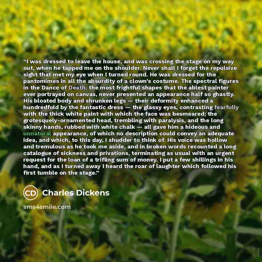 “I was dressed to leave the house, and was crossing the stage on my way out, when he tapped me on the shoulder. Never shall I forget the repulsive sight that met my eye when I turned round. He was dressed for the pantomimes in all the absurdity of a clown’s costume. The spectral figures in the…” quote by Charles Dickens