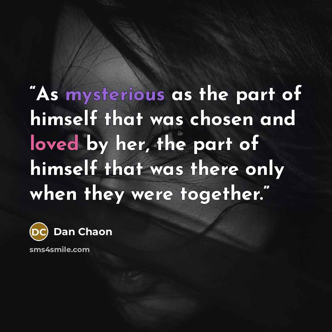 “As mysterious as the part of himself that was chosen and loved by her, the part of himself that was there only when they were together.” quote by Dan Chaon