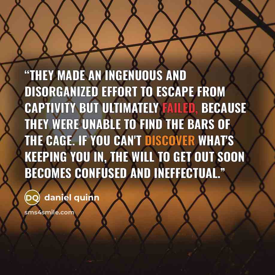 “They made an ingenuous and disorganized effort to escape from captivity but ultimately failed, because they were unable to find the bars of the cage. If you can't discover what's keeping you in, the will to get out soon becomes confused and ineffectual.” quote by Daniel Quinn