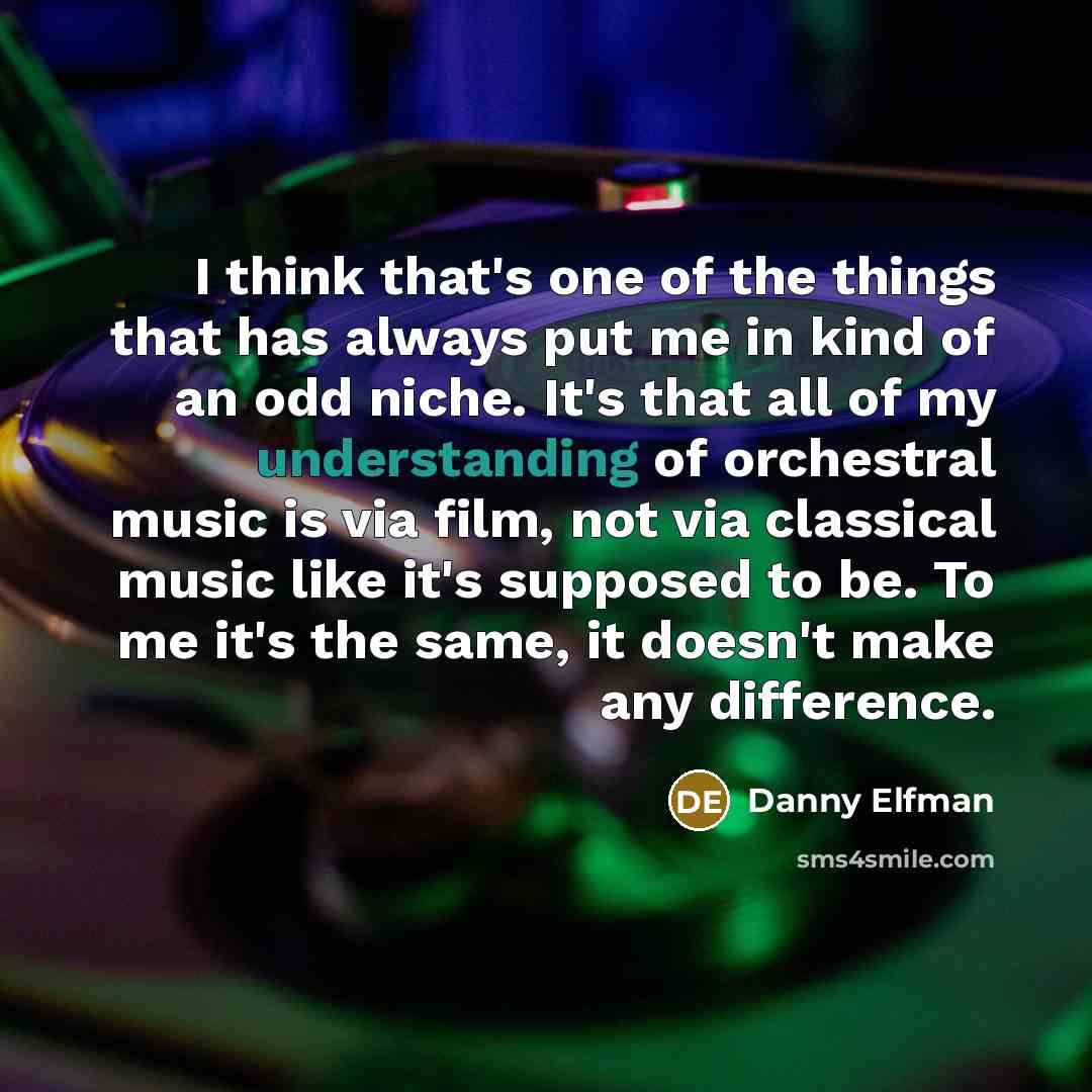 “I think that's one of the things that has always put me in kind of an odd niche. It's that all of my understanding of orchestral music is via film, not via classical music like it's supposed to be. To me it's the same, it doesn't make any difference.” quote by Danny Elfman