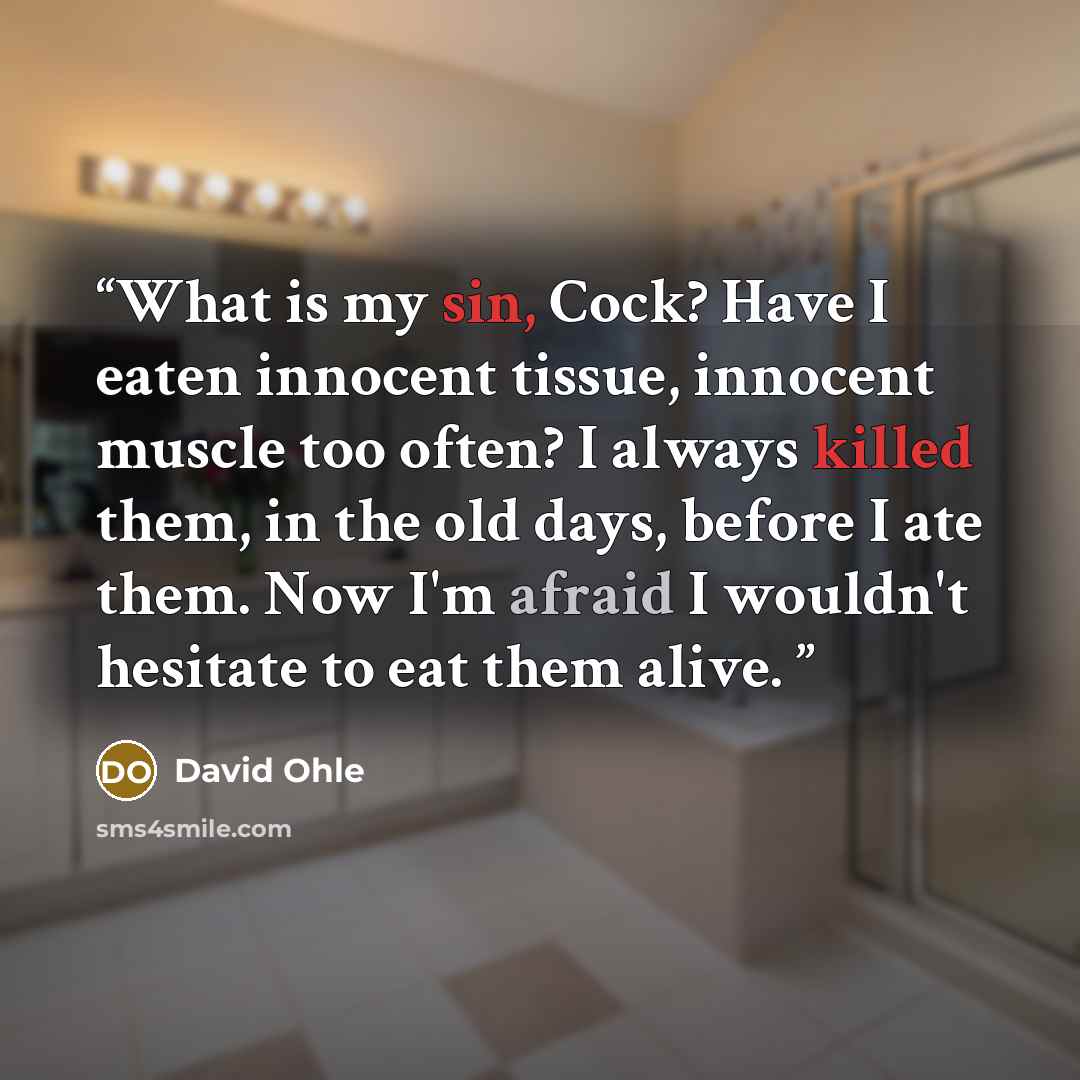 “What is my sin, Cock? Have I eaten innocent tissue, innocent muscle too often? I always killed them, in the old days, before I ate them. Now I'm afraid I wouldn't hesitate to eat them alive.” quote by David Ohle